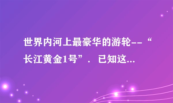 世界内河上最豪华的游轮--“长江黄金1号”.已知这艘游轮满载时的排水量为14000吨,游轮下底面距水面的深度为2.5m,游轮下底面的面积为2000m2,它在10min的时间内前进了4.2km(g=10N/kg).求:(1)游轮在10min内前进的平均速度?(2)满载时游轮受到的浮力?(3)满载时游轮下底面受到水的压力?