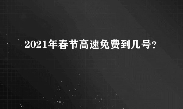 2021年春节高速免费到几号？