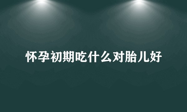 怀孕初期吃什么对胎儿好