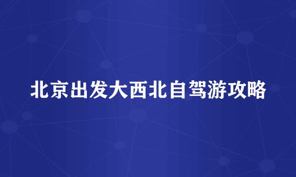 北京出发大西北自驾游攻略