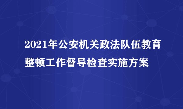 2021年公安机关政法队伍教育整顿工作督导检查实施方案