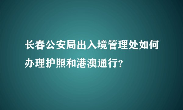 长春公安局出入境管理处如何办理护照和港澳通行？