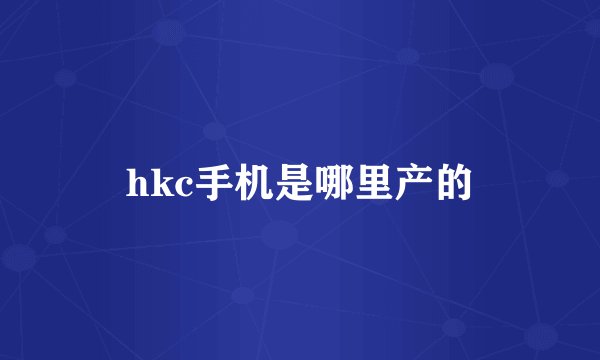 hkc手机是哪里产的