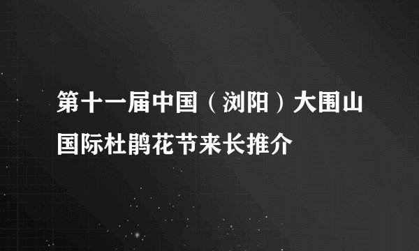 第十一届中国（浏阳）大围山国际杜鹃花节来长推介
