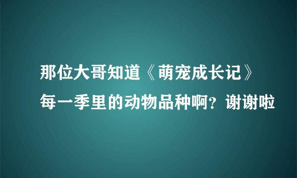 那位大哥知道《萌宠成长记》每一季里的动物品种啊？谢谢啦