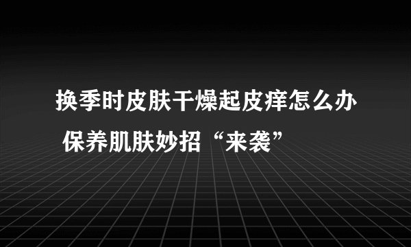 换季时皮肤干燥起皮痒怎么办 保养肌肤妙招“来袭”