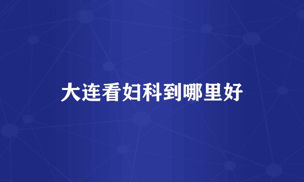 大连看妇科到哪里好