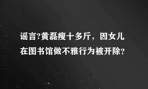 谣言?黄磊瘦十多斤,因女儿在图书馆做不雅行为被开除?