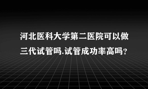 河北医科大学第二医院可以做三代试管吗.试管成功率高吗？