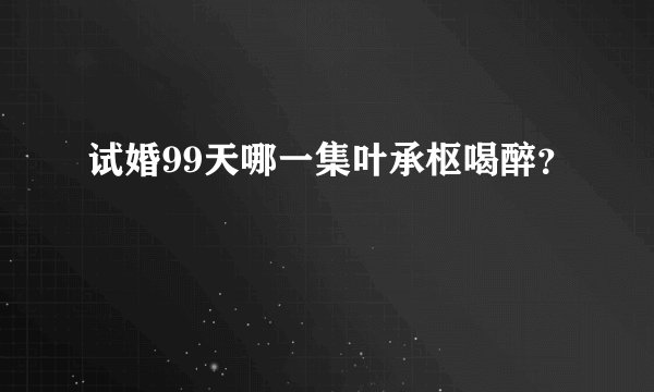 试婚99天哪一集叶承枢喝醉？