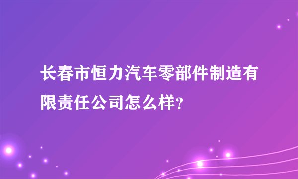 长春市恒力汽车零部件制造有限责任公司怎么样?