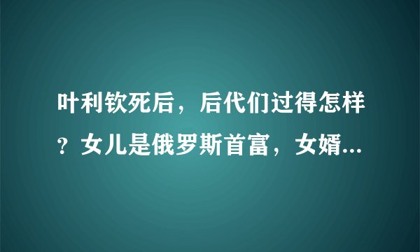 叶利钦死后，后代们过得怎样？女儿是俄罗斯首富，女婿是普京顾问