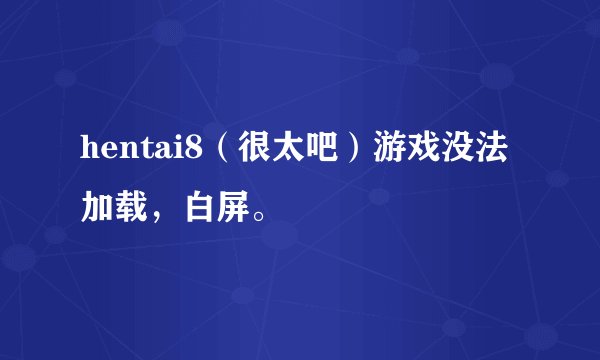 hentai8（很太吧）游戏没法加载，白屏。