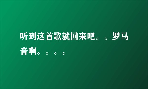 听到这首歌就回来吧。。罗马音啊。。。。