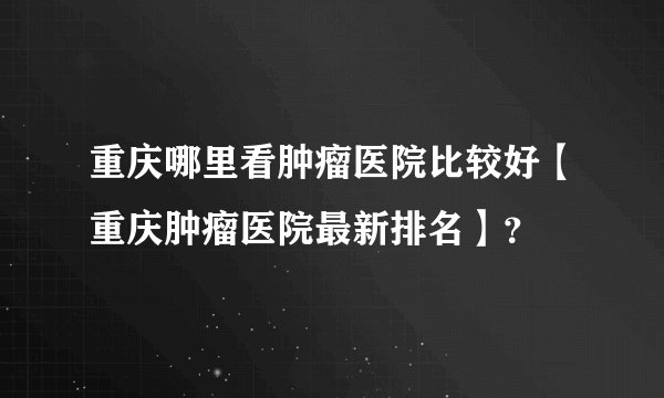 重庆哪里看肿瘤医院比较好【重庆肿瘤医院最新排名】？