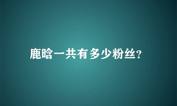 鹿晗一共有多少粉丝？