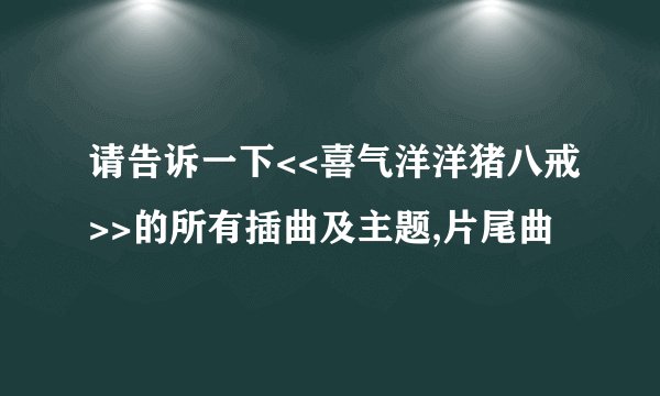 请告诉一下<<喜气洋洋猪八戒>>的所有插曲及主题,片尾曲