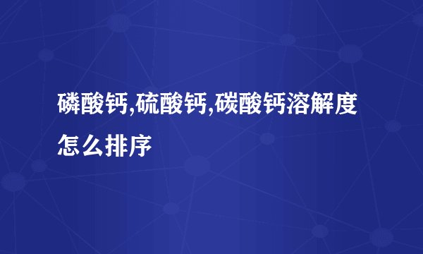 磷酸钙,硫酸钙,碳酸钙溶解度怎么排序