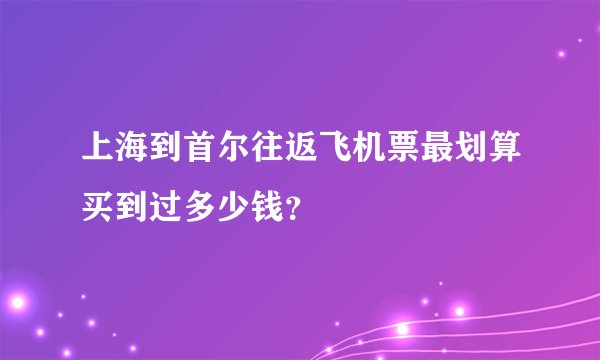 上海到首尔往返飞机票最划算买到过多少钱？