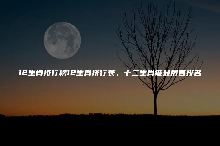 12生肖排行榜12生肖排行表，十二生肖谁最厉害排名