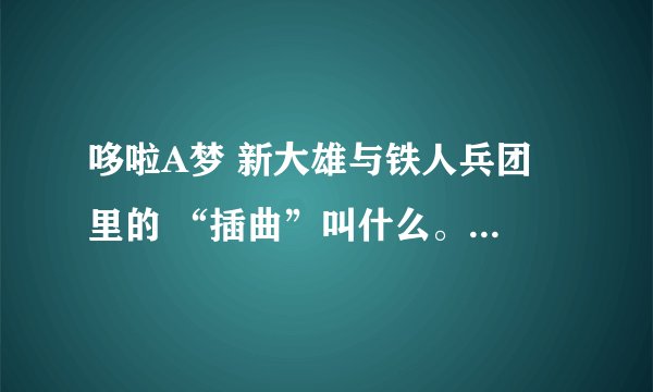 哆啦A梦 新大雄与铁人兵团 里的 “插曲”叫什么。 是一个男的唱的。 不是小鸡的 也不是胖虎的