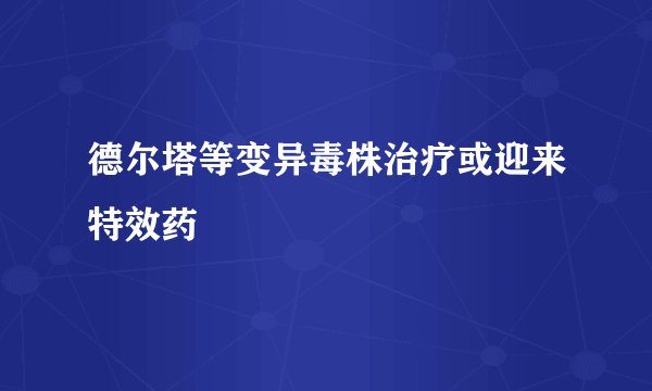 德尔塔等变异毒株治疗或迎来特效药
