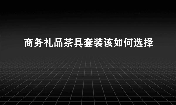 商务礼品茶具套装该如何选择