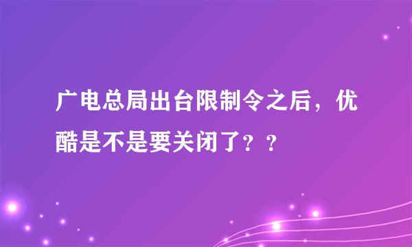 广电总局出台限制令之后，优酷是不是要关闭了？？