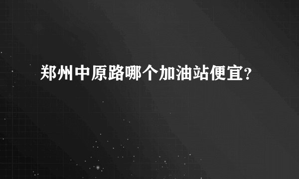 郑州中原路哪个加油站便宜？