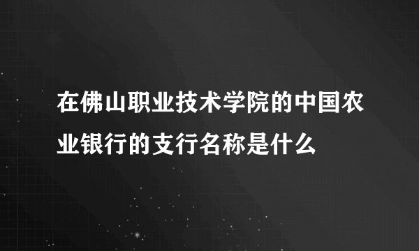 在佛山职业技术学院的中国农业银行的支行名称是什么