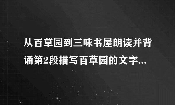 从百草园到三味书屋朗读并背诵第2段描写百草园的文字，完成练习。1.这一段描写的景物，有近景，有远景；有静态，有动态；有视觉、听觉，还有味觉。百草园的一切，在少年鲁迅的心目中显得那样生机勃勃，情趣盎然。试据此对这一段景物描写的方法做简要分析。2.“不必说……也不必说……单是……”中，哪个内容是强调的重点？前两个“不必说”在表达上有什么作用?3.仿照这段文字，描写一处景物，用上“不必说……也不必说……单是……”这个句式，并注意合理安排描写的顺序，运用多种描写方法。200字左右。