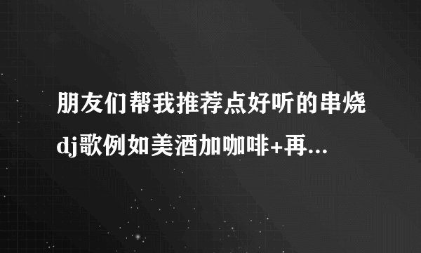 朋友们帮我推荐点好听的串烧dj歌例如美酒加咖啡+再度重相逢