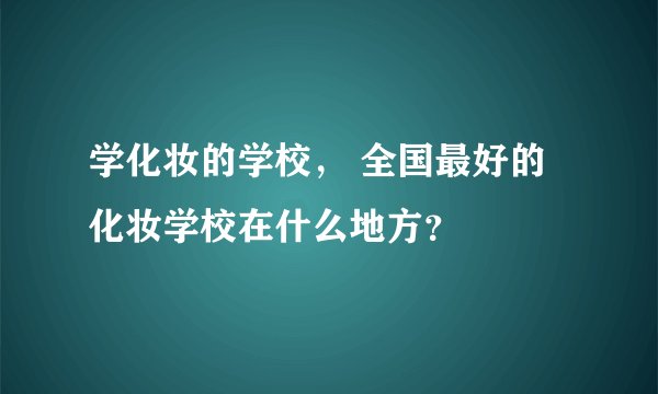 学化妆的学校， 全国最好的化妆学校在什么地方？