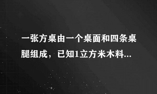 一张方桌由一个桌面和四条桌腿组成,已知1立方米木料可以制作方桌的桌面50个,或作桌腿300条,现有