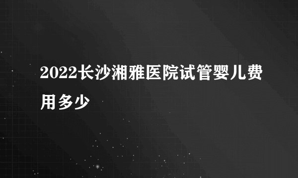 2022长沙湘雅医院试管婴儿费用多少