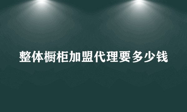 整体橱柜加盟代理要多少钱