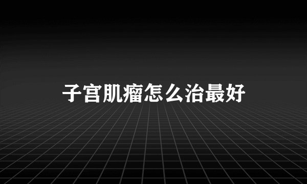子宫肌瘤怎么治最好