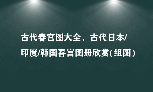 古代春宫图大全,古代日本/印度/韩国春宫图册欣赏(组图)