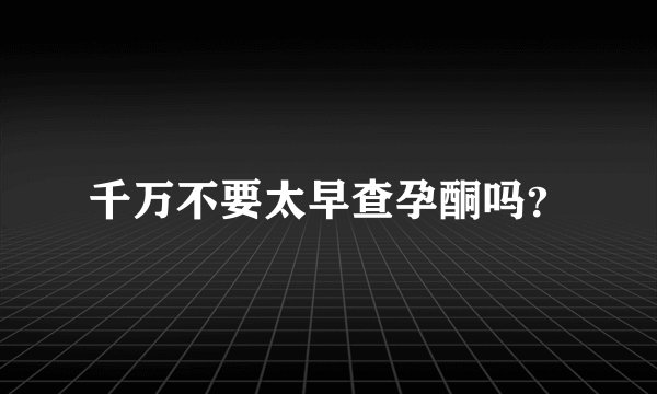 千万不要太早查孕酮吗？