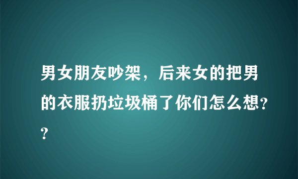 男女朋友吵架，后来女的把男的衣服扔垃圾桶了你们怎么想？？