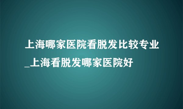 上海哪家医院看脱发比较专业_上海看脱发哪家医院好