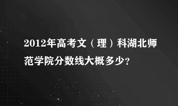 2012年高考文（理）科湖北师范学院分数线大概多少？
