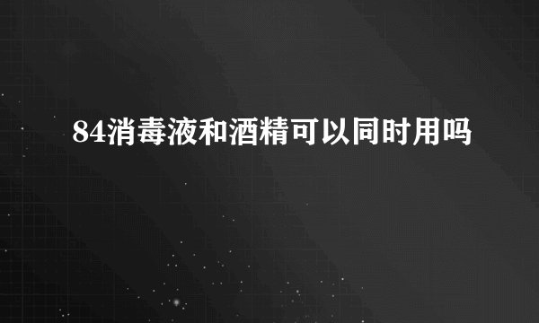 84消毒液和酒精可以同时用吗