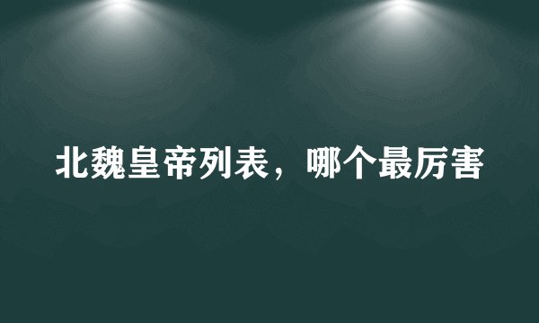 北魏皇帝列表，哪个最厉害