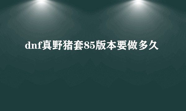 dnf真野猪套85版本要做多久