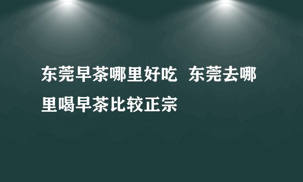 东莞早茶哪里好吃  东莞去哪里喝早茶比较正宗
