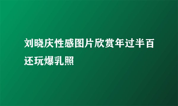 刘晓庆性感图片欣赏年过半百还玩爆乳照