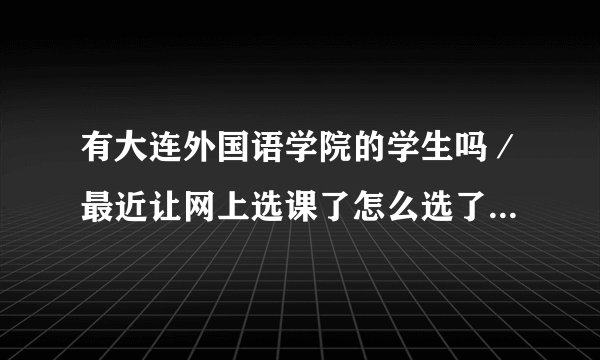 有大连外国语学院的学生吗/最近让网上选课了怎么选了啊请教一下啊