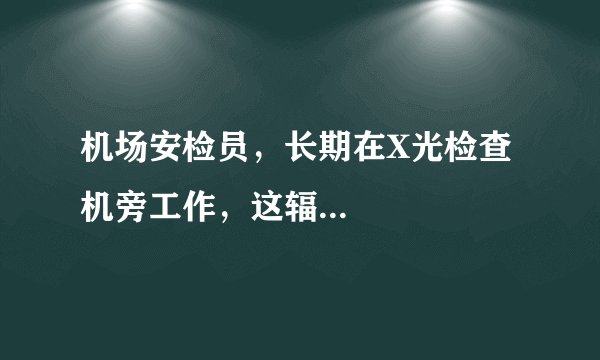 机场安检员，长期在X光检查机旁工作，这辐...