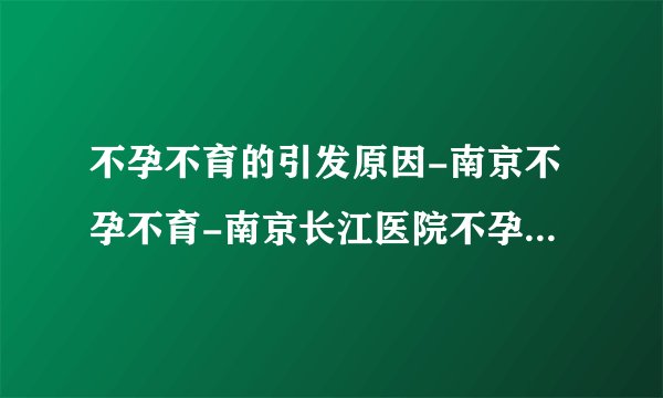 不孕不育的引发原因-南京不孕不育-南京长江医院不孕不育中心